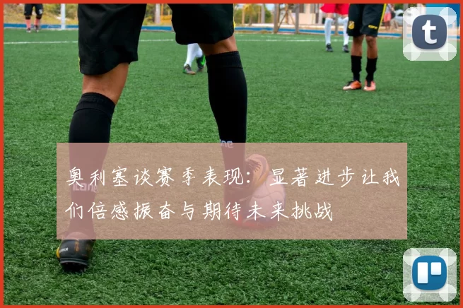 奥利塞谈赛季表现：显著进步让我们倍感振奋与期待未来挑战