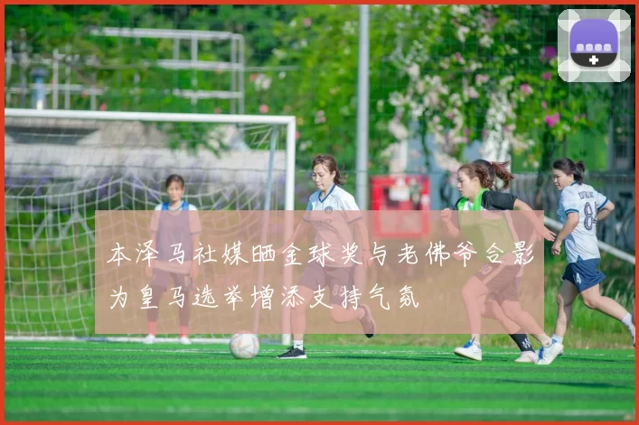 本泽马社媒晒金球奖与老佛爷合影为皇马选举增添支持气氛