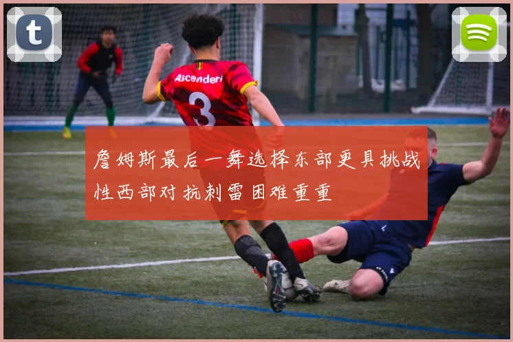 詹姆斯最后一舞选择东部更具挑战性西部对抗刺雷困难重重