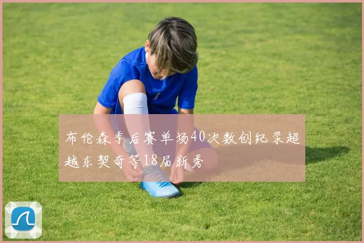 布伦森季后赛单场40次数创纪录超越东契奇等18届新秀