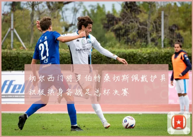 切尔西门将罗伯特桑切斯佩戴护具积极热身备战足总杯决赛