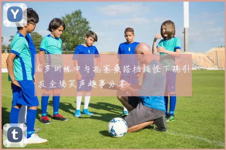 C罗训练中与孔塞桑搭档搞怪下跪引发全场笑声趣事分享