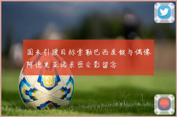 国米引援目标索勒巴西度假与偶像阿德里亚诺亲密合影留念