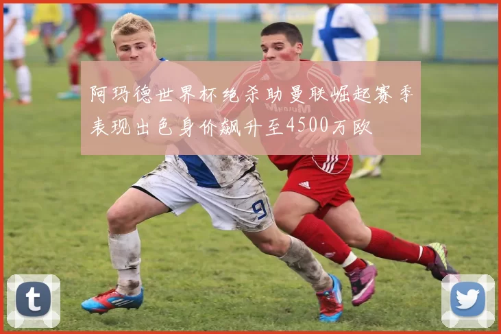 阿玛德世界杯绝杀助曼联崛起赛季表现出色身价飙升至4500万欧