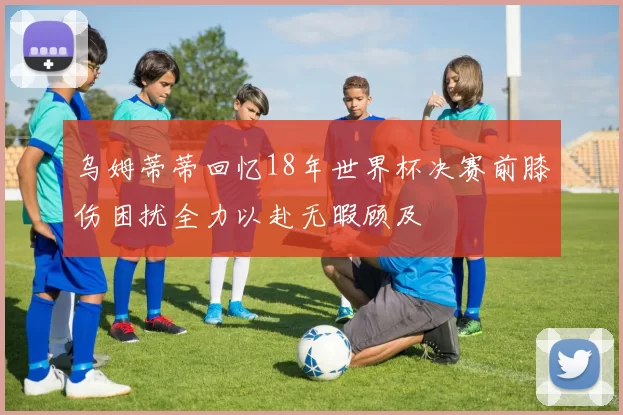 乌姆蒂蒂回忆18年世界杯决赛前膝伤困扰全力以赴无暇顾及