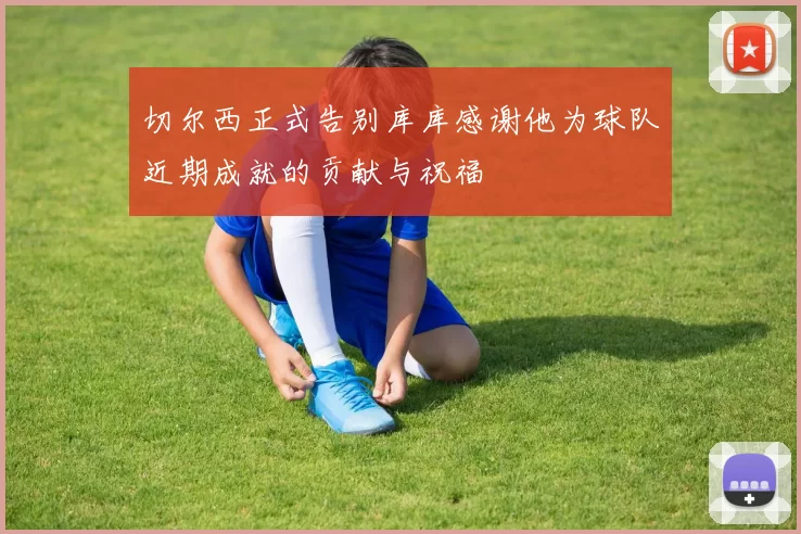 切尔西正式告别库库感谢他为球队近期成就的贡献与祝福