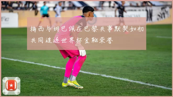 梅西与姆巴佩在巴黎共事默契如初共同追逐世界杯金靴荣誉