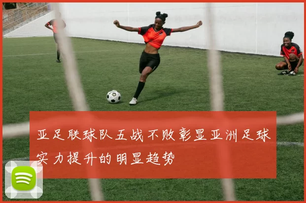亚足联球队五战不败彰显亚洲足球实力提升的明显趋势