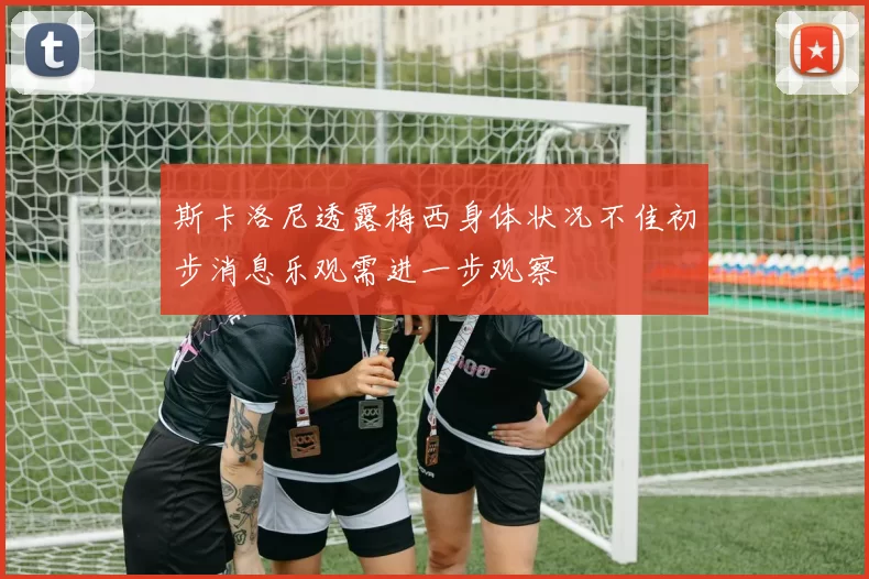 斯卡洛尼透露梅西身体状况不佳初步消息乐观需进一步观察