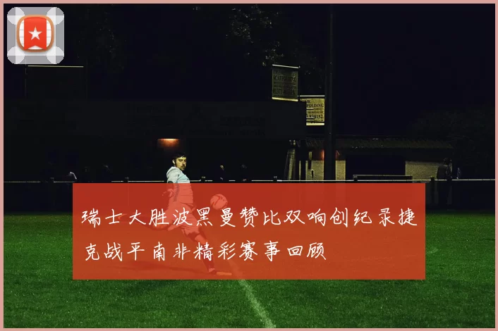 瑞士大胜波黑曼赞比双响创纪录捷克战平南非精彩赛事回顾