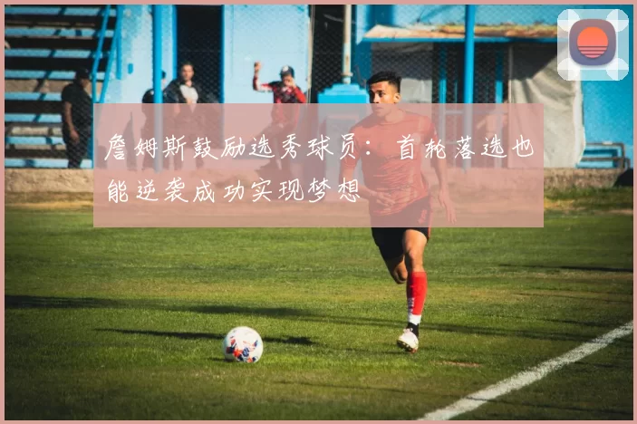 詹姆斯鼓励选秀球员：首轮落选也能逆袭成功实现梦想