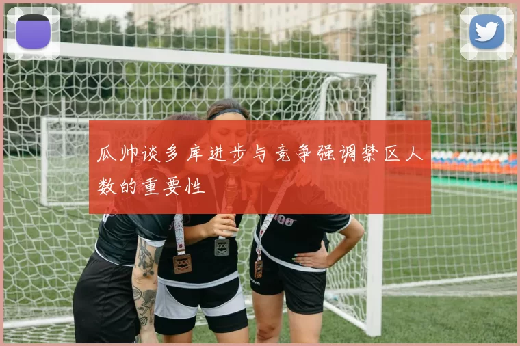 瓜帅谈多库进步与竞争强调禁区人数的重要性