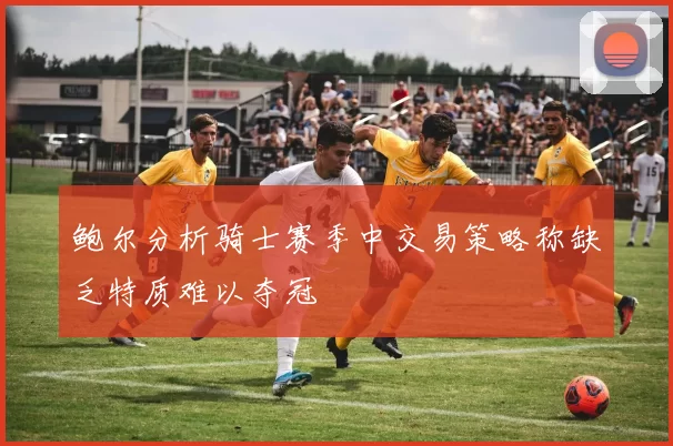 鲍尔分析骑士赛季中交易策略称缺乏特质难以夺冠