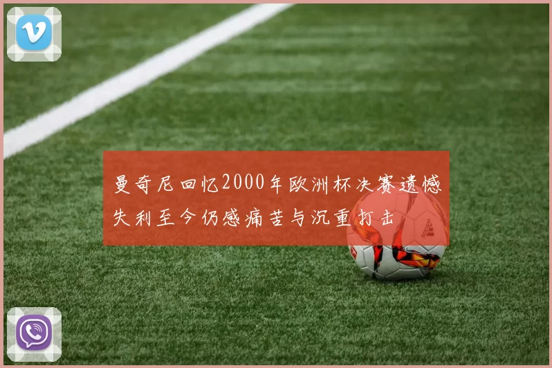 曼奇尼回忆2000年欧洲杯决赛遗憾失利至今仍感痛苦与沉重打击