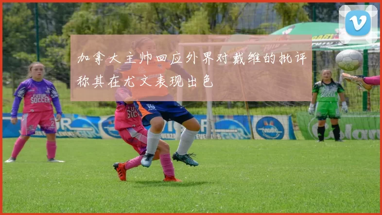 加拿大主帅回应外界对戴维的批评称其在尤文表现出色