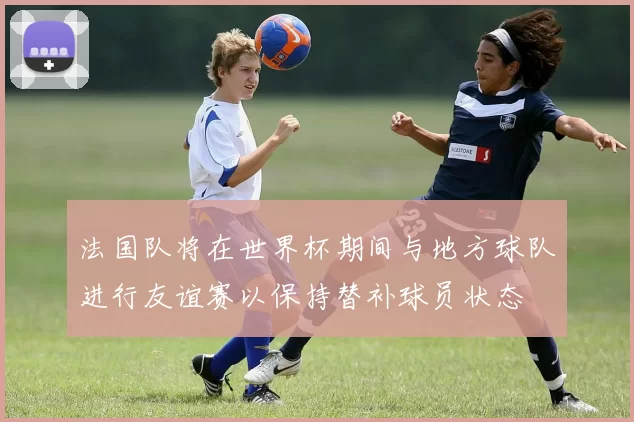 法国队将在世界杯期间与地方球队进行友谊赛以保持替补球员状态