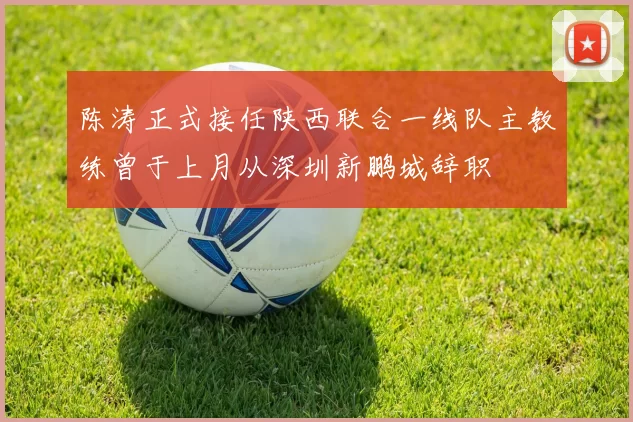 陈涛正式接任陕西联合一线队主教练曾于上月从深圳新鹏城辞职