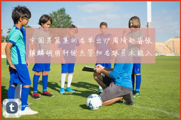 中国男篮集训名单出炉周琦赵睿张镇麟胡明轩徐杰等知名球员未能入选