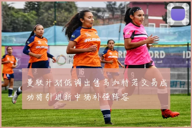 曼联计划低调出售乌加特若交易成功将引进新中场补强阵容